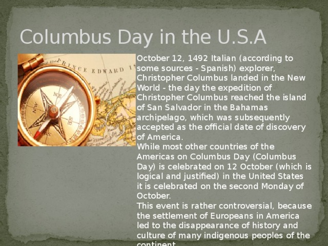 Columbus Day in the U.S.A October 12, 1492 Italian (according to some sources - Spanish) explorer, Christopher Columbus landed in the New World - the day the expedition of Christopher Columbus reached the island of San Salvador in the Bahamas archipelago, which was subsequently accepted as the official date of discovery of America. While most other countries of the Americas on Columbus Day (Columbus Day) is celebrated on 12 October (which is logical and justified) in the United States it is celebrated on the second Monday of October. This event is rather controversial, because the settlement of Europeans in America led to the disappearance of history and culture of many indigenous peoples of the continent.