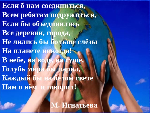 Если б нам соединиться, Всем ребятам подружиться, Если бы объединились Все деревни, города, Не лились бы больше слёзы На планете никогда! В небе, на воде, на суше, Голубь мира бы парил, Каждый бы на белом свете Нам о нём и говорил!  М. Игнатьева