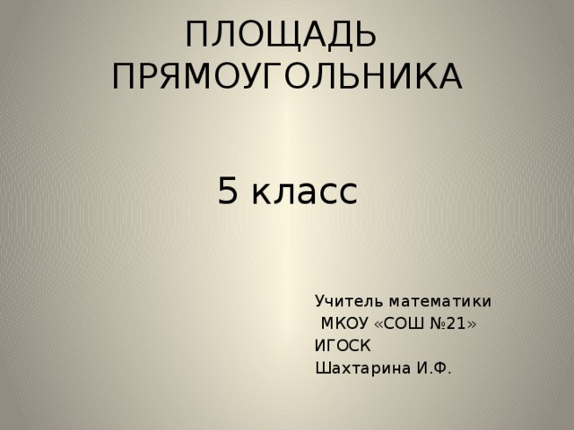 ПЛОЩАДЬ ПРЯМОУГОЛЬНИКА 5 класс  Учитель математики  МКОУ «СОШ №21»  ИГОСК  Шахтарина И.Ф .