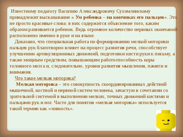   Известному педагогу Василию Александровичу Сухомлинскому принадлежит высказывание « Ум ребенка – на кончиках его пальцев ». Это не просто красивые слова: в них содержится объяснение того, каким образом развивается ребенок. Ведь огромное количество нервных окончаний расположено именно в руке и на языке.      Доказано, что специальная работа по формированию мелкой моторики пальцев рук благотворно влияет на процесс развития речи, способствует улучшению артикуляционных движений, подготовки кисти руки к письму, а также мощным средством, повышающим работоспособность коры головного мозга и, следовательно, уровня развития мышления, памяти и внимания.      Что такое мелкая моторика?      Мелкая моторика – это совокупность скоординированных действий мышечной, костной и нервной систем человека, зачастую в сочетании со зрительной системой в выполнении мелких, точных движений кистями и пальцами рук и ног. Часто для понятия «мелкая моторика» используется такой термин как «ловкость».