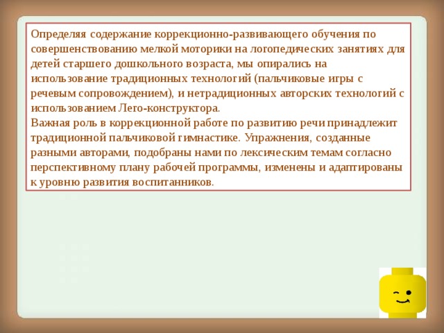 Определяя содержание коррекционно-развивающего обучения по совершенствованию мелкой моторики на логопедических занятиях для детей старшего дошкольного возраста, мы опирались на использование традиционных технологий (пальчиковые игры с речевым сопровождением), и нетрадиционных авторских технологий с использованием Лего-конструктора.  Важная роль в коррекционной работе по развитию речи принадлежит традиционной пальчиковой гимнастике. Упражнения, созданные разными авторами, подобраны нами по лексическим темам согласно перспективному плану рабочей программы, изменены и адаптированы к уровню развития воспитанников.