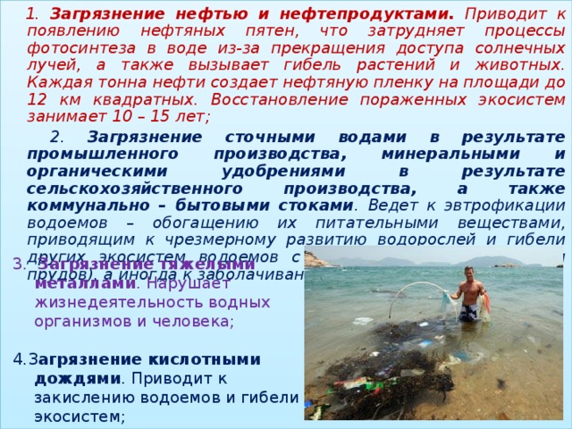 1. Загрязнение нефтью и нефтепродуктами. Приводит к появлению нефтяных пятен, что затрудняет процессы фотосинтеза в воде из-за прекращения доступа солнечных лучей, а также вызывает гибель растений и животных. Каждая тонна нефти создает нефтяную пленку на площади до 12 км квадратных. Восстановление пораженных экосистем занимает 10 – 15 лет;  2. Загрязнение сточными водами в результате промышленного производства, минеральными и органическими удобрениями в результате сельскохозяйственного производства, а также коммунально – бытовыми стоками . Ведет к эвтрофикации водоемов – обогащению их питательными веществами, приводящим к чрезмерному развитию водорослей и гибели других экосистем водоемов с непроточной водой (озер и прудов), а иногда к заболачиванию местности;  3.  Загрязнение тяжелыми металлами . Нарушает жизнедеятельность водных организмов и человека; 4.З агрязнение кислотными дождями . Приводит к закислению водоемов и гибели экосистем; 2