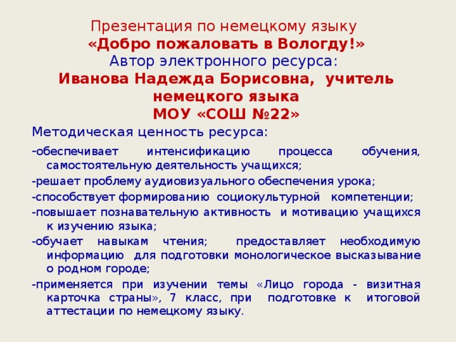 Презентация по немецкому языку  «Добро пожаловать в Вологду!»  Автор электронного ресурса:  Иванова Надежда Борисовна, учитель немецкого языка  МОУ «СОШ №22» Методическая ценность ресурса: - обеспечивает интенсификацию процесса обучения, самостоятельную деятельность учащихся; -решает проблему аудиовизуального обеспечения урока; -способствует формированию социокультурной компетенции; -повышает познавательную активность и мотивацию учащихся к изучению языка; -обучает навыкам чтения; предоставляет необходимую информацию для подготовки монологическое высказывание о родном городе; -применяется при изучении темы «Лицо города - визитная карточка страны», 7 класс, при подготовке к итоговой аттестации по немецкому языку.