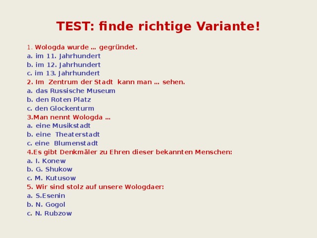 TEST: finde richtige Variante! 1. Wologda wurde … gegründet. a. im 11. Jahrhundert b. im 12. Jahrhundert c. im 13. Jahrhundert 2.  Im Zentrum der Stadt kann man … sehen. a. das Russische Museum b. den Roten Platz c.  den Glockenturm 3.Man nennt Wologda … a. eine Musikstadt b. eine Theaterstadt c.  eine Blumenstadt 4.Es gibt Denkmäler zu Ehren dieser bekannten Menschen: a. I. Konew b. G. Shukow c. M. Kutusow 5. Wir sind stolz auf unsere Wologdaer: a. S.Esenin b. N. Gogol c . N. Rubzow