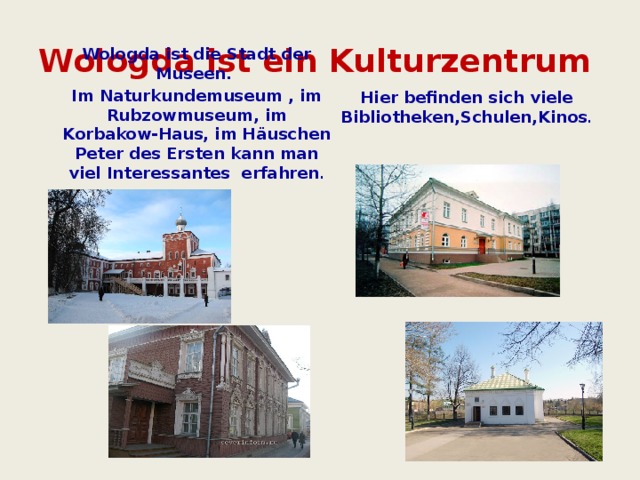 Wologda ist ein Kulturzentrum Hier befinden sich viele Bibliotheken,Schulen,Kinos .         Wologda ist die Stadt der Museen. Im Naturkundemuseum , im Rubzowmuseum, im Korbakow-Haus, im Häuschen Peter des Ersten kann man viel Interessantes erfahren .