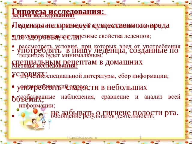 Гипотеза исследования: Леденцы не принесут существенного вреда для здоровья, если: - употреблять в пищу леденцы, созданные по специальным рецептам в домашних условиях; - употреблять сладости в небольших объемах;  - не забывать о гигиене полости рта. http://aida.ucoz.ru