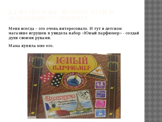 2.2 Из чего же делают духи в домашних условиях?   Меня всегда – это очень интересовало. И тут в детском магазине игрушек я увидела набор «Юный парфюмер» - создай духи своими руками. Мама купила мне его.