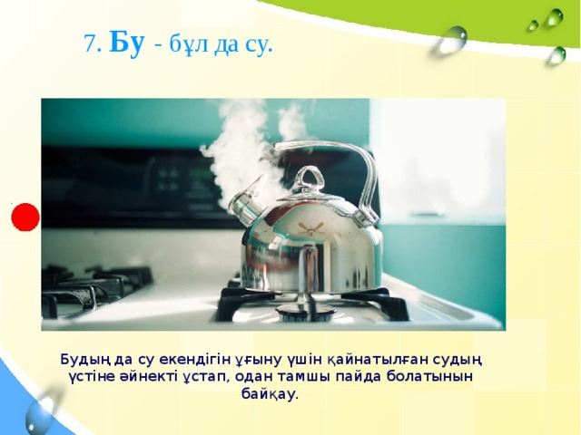 7. Бу - бұл да су. Будың да су екендігін ұғыну үшін қайнатылған судың үстіне әйнекті ұстап, одан тамшы пайда болатынын байқау.