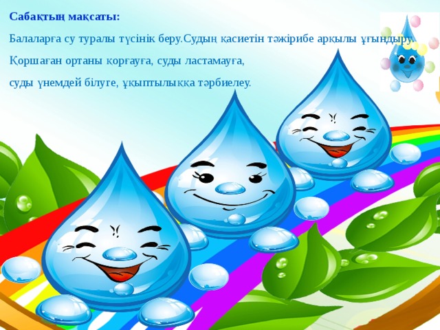 Сабақтың мақсаты: Балаларға су туралы түсінік беру.Судың қасиетін тәжірибе арқылы ұғындыру. Қоршаған ортаны қорғауға, суды ластамауға, суды үнемдей білуге, ұқыптылыққа тәрбиелеу.