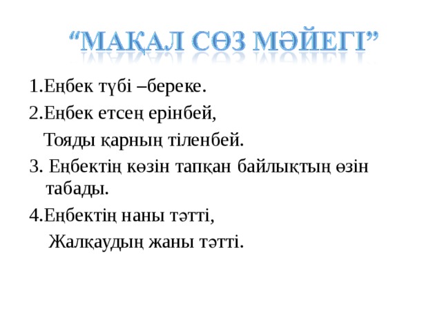 1.Еңбек түбі –береке. 2.Еңбек етсең ерінбей,  Тояды қарның тіленбей. 3. Еңбектің көзін тапқан байлықтың өзін табады. 4.Еңбектің наны тәтті,  Жалқаудың жаны тәтті.