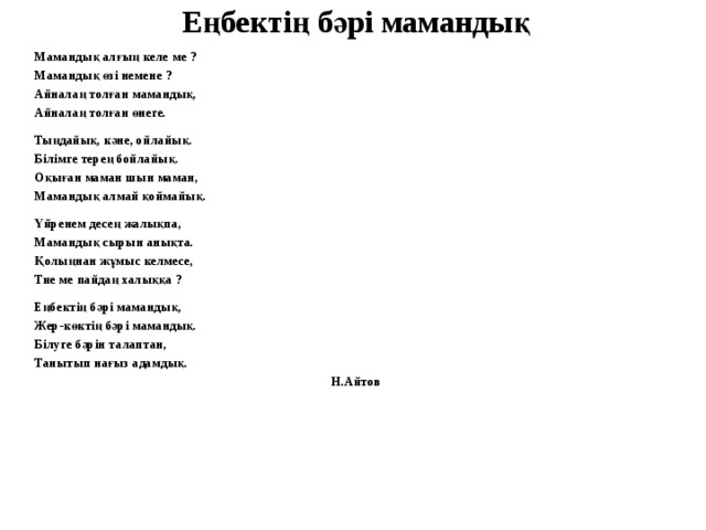 Еңбектің бәрі мамандық Мамандық алғың келе ме ? Мамандық өзі немене ? Айналаң толған мамандық, Айналаң толған өнеге.  Тыңдайық, кәне, ойлайық. Білімге терең бойлайық. Оқыған маман шын маман, Мамандық алмай қоймайық.  Үйренем десең жалықпа, Мамандық сырын анықта. Қолыңнан жұмыс келмесе, Тие ме пайдаң халыққа ?  Еңбектің бәрі мамандық, Жер-көктің бәрі мамандық. Білуге бәрін талаптан, Танытып нағыз адамдық.  Н.Айтов