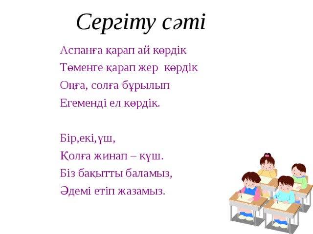 Сергіту сәті Аспанға қарап ай көрдік Төменге қарап жер көрдік Оңға, солға бұрылып Егеменді ел көрдік. Бір,екі,үш, Қолға жинап – күш. Біз бақытты баламыз, Әдемі етіп жазамыз.