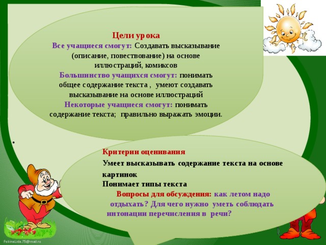 Цели урока Все учащиеся смогут: Создавать высказывание (описание, повествование) на основе иллюстраций, комиксов   Большинство учащихся смогут: понима т ь общее содержание текста , умеют создавать высказывание на основе иллюстраций  Некоторые учащиеся смогут: понимать содержание текста;  правильно выражать эмоции.            Критерии оценивания Умеет высказывать содержание текста на основе картинок Понимает типы текста Вопросы для обсуждения: как летом надо отдыхать? Для чего нужно уметь соблюдать интонации перечисления в речи?