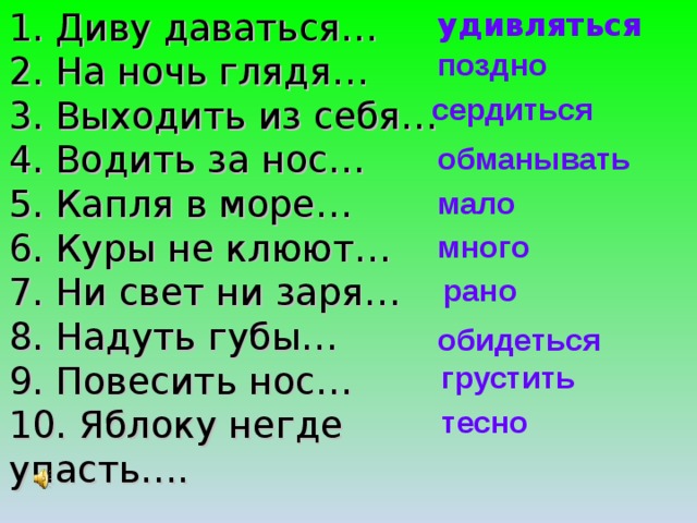 1. Диву даваться…  2. На ночь глядя…  3. Выходить из себя…  4. Водить за нос…  5. Капля в море…  6. Куры не клюют…  7. Ни свет ни заря…  8. Надуть губы…  9. Повесить нос…  10. Яблоку негде упасть…. удивляться поздно сердиться обманывать мало много рано обидеться грустить тесно