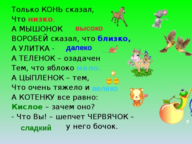 Только КОНЬ сказал, Что низко . А МЫШОНОК  ВОРОБЕЙ сказал, что близко, А УЛИТКА -  А ТЕЛЕНОК – озадачен Тем, что яблоко мало. А ЦЫПЛЕНОК – тем, Что очень тяжело и  А КОТЕНКУ все равно: Кислое – зачем оно? - Что Вы! – шепчет ЧЕРВЯЧОК –  у него бочок. высоко далеко велико сладкий