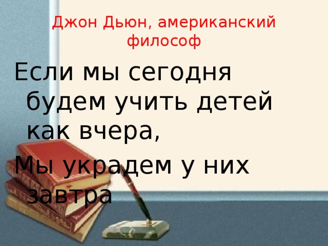 Джон Дьюн, американский философ Если мы сегодня будем учить детей как вчера, Мы украдем у них завтра