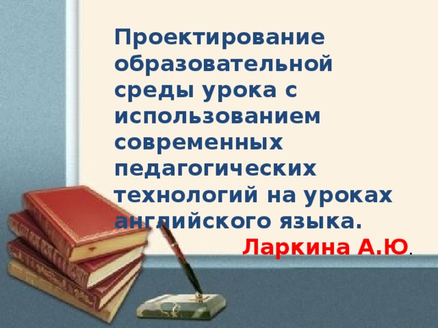 Проектирование образовательной среды урока с использованием современных педагогических технологий на уроках английского языка. Ларкина А.Ю .