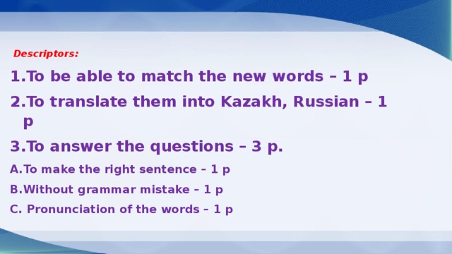 Descriptors: To be able to match the new words – 1 p To translate them into Kazakh, Russian – 1 p To answer the questions – 3 p. To make the right sentence – 1 p Without grammar mistake – 1 p