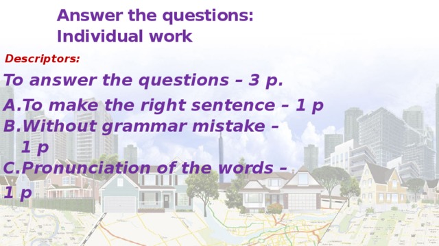 Answer the questions:  Individual work   Descriptors: To answer the questions – 3 p. To make the right sentence – 1 p Without grammar mistake –  1 p С.Pronunciation of the words – 1 p