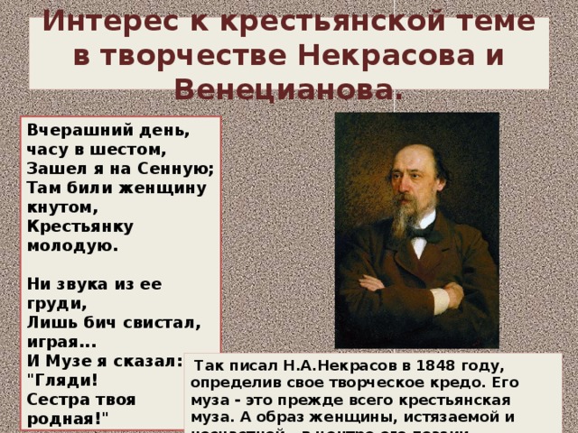 Интерес к крестьянской теме в творчестве Некрасова и Венецианова. Вчерашний день, часу в шестом,  Зашел я на Сенную;  Там били женщину кнутом,  Крестьянку молодую.   Ни звука из ее груди,  Лишь бич свистал, играя...  И Музе я сказал: 