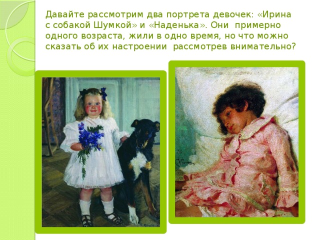 Давайте рассмотрим два портрета девочек: «Ирина с собакой Шумкой» и «Наденька». Они  примерно одного возраста, жили в одно время, но что можно сказать об их настроении  рассмотрев внимательно?