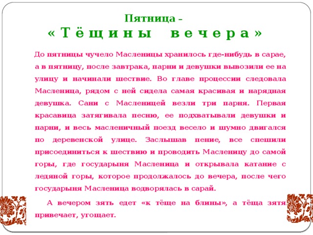 Пятница –  « Т ё щ и н ы в е ч е р а »  До пятницы чучело Масленицы хранилось где-нибудь в сарае, а в пятницу, после завтрака, парни и девушки вывозили ее на улицу и начинали шествие. Во главе процессии следовала Масленица, рядом с ней сидела самая красивая и нарядная девушка. Сани с Масленицей везли три парня. Первая красавица затягивала песню, ее подхватывали девушки и парни, и весь масленичный поезд весело и шумно двигался по деревенской улице. Заслышав пение, все спешили присоединиться к шествию и проводить Масленицу до самой горы, где государыня Масленица и открывала катание с ледяной горы, которое продолжалось до вечера, после чего государыня Масленица водворялась в сарай.  А вечером зять едет «к тёще на блины», а тёща зятя привечает, угощает.