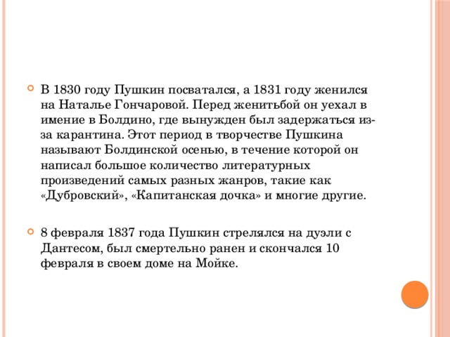 В 1830 году Пушкин посватался, а 1831 году женился на Наталье Гончаровой. Перед женитьбой он уехал в имение в Болдино, где вынужден был задержаться из-за карантина. Этот период в творчестве Пушкина называют Болдинской осенью, в течение которой он написал большое количество литературных произведений самых разных жанров, такие как «Дубровский», «Капитанская дочка» и многие другие. 8 февраля 1837 года Пушкин стрелялся на дуэли с Дантесом, был смертельно ранен и скончался 10 февраля в своем доме на Мойке.