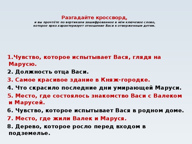 Разгадайте кроссворд,  и вы прочтёте по вертикали зашифрованное в нём ключевое слово, которое ярко характеризует отношение Васи к отверженным детям.    1.Чувство, которое испытывает Вася, глядя на Марусю. 2. Должность отца Васи. 3. Самое красивое здание в Княж-городке. 4. Что скрасило последние дни умирающей Маруси. 5. Место, где состоялось знакомство Васи с Валеком и Марусей. 6. Чувство, которое испытывает Вася в родном доме. 7. Место, где жили Валек и Маруся. 8. Дерево, которое росло перед входом в подземелье.