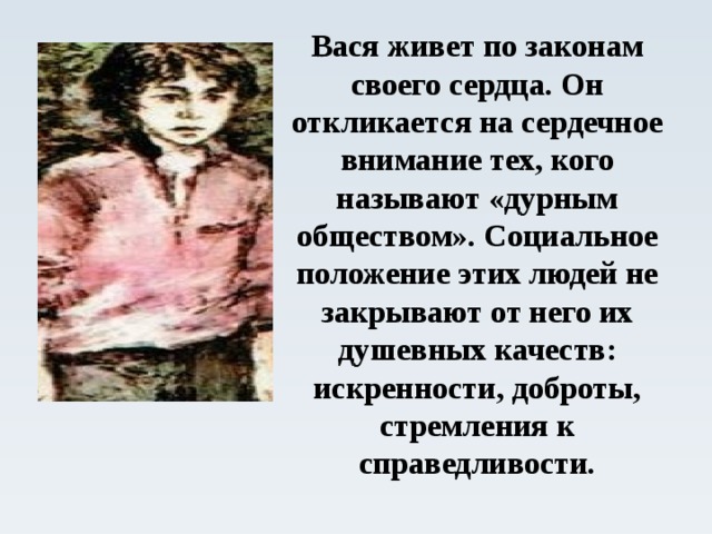 Вася живет по законам своего сердца. Он откликается на сердечное внимание тех, кого называют «дурным обществом». Социальное положение этих людей не закрывают от него их душевных качеств: искренности, доброты, стремления к справедливости.