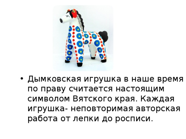 Дымковская игрушка в наше время по праву считается настоящим символом Вятского края. Каждая игрушка- неповторимая авторская работа от лепки до росписи.