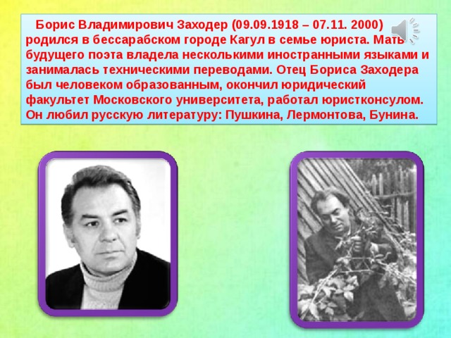 Борис Владимирович Заходер (09.09.1918 – 07.11. 2000) родился в бессарабском городе Кагул в семье юриста. Мать будущего поэта владела несколькими иностранными языками и занималась техническими переводами. Отец Бориса Заходера был человеком образованным, окончил юридический факультет Московского университета, работал юристконсулом. Он любил русскую литературу: Пушкина, Лермонтова, Бунина.