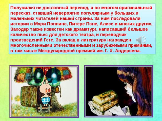 Получился не дословный перевод, а во многом оригинальный пересказ, ставший невероятно популярным у больших и маленьких читателей нашей страны. За ним последовали истории о Мэри Поппинс, Питере Пэне, Алисе и многих других. Заходер также известен как драматург, написавший большое количество пьес для детского театра, и переводчик произведений Гете. За вклад в литературу награжден многочисленными отечественными и зарубежными премиями, в том числе Международной премией им. Г. Х. Андерсена.