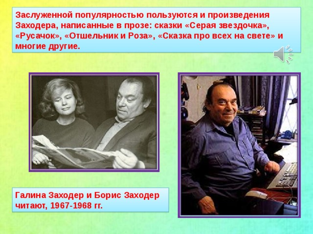 Заслуженной популярностью пользуются и произведения Заходера, написанные в прозе: сказки «Серая звездочка», «Русачок», «Отшельник и Роза», «Сказка про всех на свете» и многие другие. Галина Заходер и Борис Заходер читают, 1967-1968 гг.