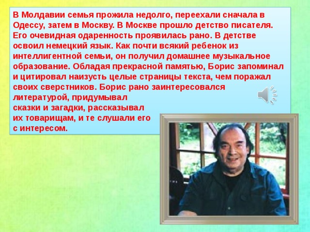 В Молдавии семья прожила недолго, переехали сначала в Одессу, затем в Москву. В Москве прошло детство писателя. Его очевидная одаренность проявилась рано. В детстве освоил немецкий язык. Как почти всякий ребенок из интеллигентной семьи, он получил домашнее музыкальное образование. Обладая прекрасной памятью, Борис запоминал и цитировал наизусть целые страницы текста, чем поражал своих сверстников. Борис рано заинтересовался литературой, придумывал сказки и загадки, рассказывал их товарищам, и те слушали его с интересом.