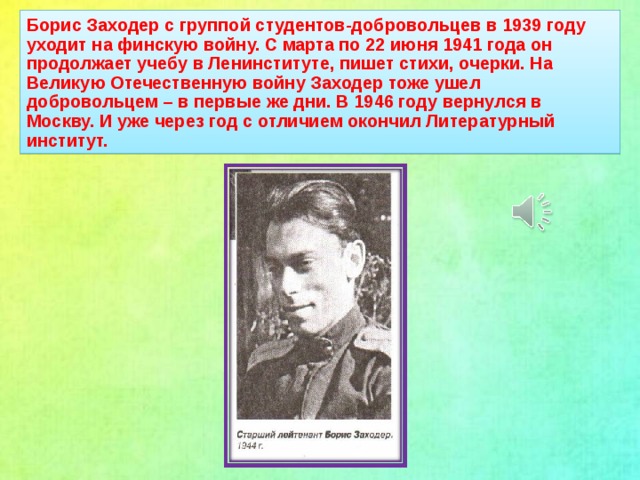 Борис Заходер с группой студентов-добровольцев в 1939 году уходит на финскую войну. С марта по 22 июня 1941 года он продолжает учебу в Ленинституте, пишет стихи, очерки. На Великую Отечественную войну Заходер тоже ушел добровольцем – в первые же дни. В 1946 году вернулся в Москву. И уже через год с отличием окончил Литературный институт.