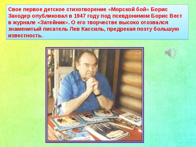 Свое первое детское стихотворение «Морской бой» Борис Заходер опубликовал в 1947 году под псевдонимом Борис Вест в журнале «Затейник». О его творчестве высоко отозвался знаменитый писатель Лев Кассиль, предрекая поэту большую известность.