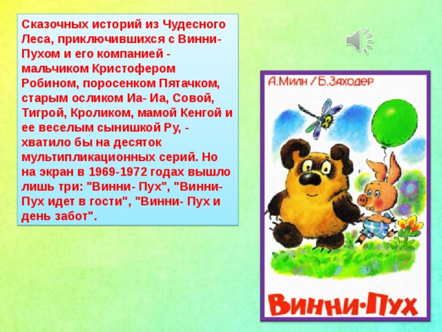 Сказочных историй из Чудесного Леса, приключившихся с Винни-Пухом и его компанией - мальчиком Кристофером Робином, поросенком Пятачком, старым осликом Иа- Иа, Совой, Тигрой, Кроликом, мамой Кенгой и ее веселым сынишкой Ру, - хватило бы на десяток мультипликационных серий. Но на экран в 1969-1972 годах вышло лишь три: 