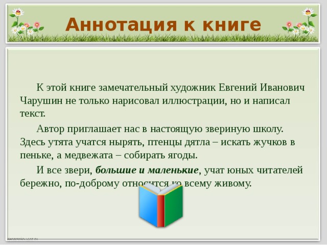 Аннотация к книге  К этой книге замечательный художник Евгений Иванович Чарушин не только нарисовал иллюстрации, но и написал текст.  Автор приглашает нас в настоящую звериную школу. Здесь утята учатся нырять, птенцы дятла – искать жучков в пеньке, а медвежата – собирать ягоды.  И все звери, большие и маленькие ,  учат юных читателей бережно, по-доброму относится ко всему живому.