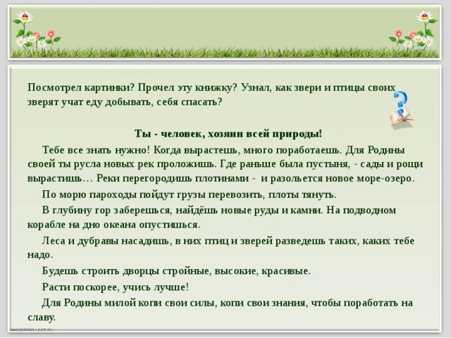 Посмотрел картинки? Прочел эту книжку? Узнал, как звери и птицы своих зверят учат еду добывать, себя спасать?  Ты - человек, хозяин всей природы!  Тебе все знать нужно! Когда вырастешь, много поработаешь. Для Родины своей ты русла новых рек проложишь. Где раньше была пустыня, - сады и рощи вырастишь… Реки перегородишь плотинами - и разольется новое море-озеро.  По морю пароходы пойдут грузы перевозить, плоты тянуть.  В глубину гор заберешься, найдёшь новые руды и камни. На подводном корабле на дно океана опустишься.  Леса и дубравы насадишь, в них птиц и зверей разведешь таких, каких тебе надо.  Будешь строить дворцы стройные, высокие, красивые.  Расти поскорее, учись лучше!  Для Родины милой копи свои силы, копи свои знания, чтобы поработать на славу.