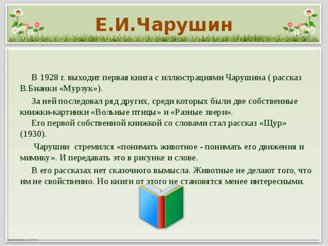Е.И.Чарушин  В 1928 г. выходит первая книга с иллюстрациями Чарушина ( рассказ В.Бианки «Мурзук»).  За ней последовал ряд других, среди которых были две собственные книжки-картинки «Вольные птицы» и «Разные звери».  Его первой собственной книжкой со словами стал рассказ «Щур» (1930).  Чарушин стремился «понимать животное - понимать его движения и мимику». И передавать это в рисунке и слове.  В его рассказах нет сказочного вымысла. Животные не делают того, что им не свойственно. Но книги от этого не становятся менее интересными.