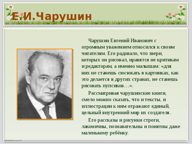 Е.И.Чарушин  Чарушин Евгений Иванович с огромным уважением относился к своим читателям. Его радовало, что звери, которых он рисовал, нравятся не критикам и редакторам, а именно малышам: «для них не станешь сюсюкать в картинках, как это делается в других странах, не станешь рисовать пупсиков…».  Рассматривая чарушинские книги, смело можно сказать, что и тексты, и иллюстрации к ним отражают единый, цельный внутренний мир их создателя.  Его рассказы и рисунки строги, лаконичны, познавательны и понятны даже маленькому ребёнку.