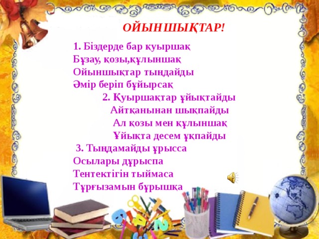 ОЙЫНШЫҚТАР! 1. Біздерде бар қуыршақ  Бұзау, қозы,құлыншақ  Ойыншықтар тыңдайды  Әмір беріп бұйырсақ  2. Қуыршақтар ұйықтайды  Айтқанынан шықпайды  Ал қозы мен құлыншақ  Ұйықта десем ұқпайды  3. Тыңдамайды ұрысса  Осылары дұрыспа  Тентектігін тыймаса  Тұрғызамын бұрышқа