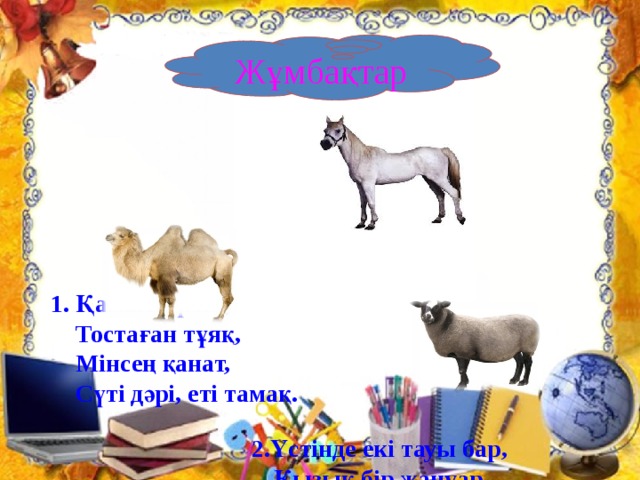 1. Қамыс құлақ,  Тостаған тұяқ,  Мінсең қанат,  Сүті дәрі, еті тамақ.    2.Үстінде екі тауы бар,  Қызық бір жануар.    3.Кішкене ғана бойы бар,  Айналдыра киген тоны бар.       Жұмбақтар