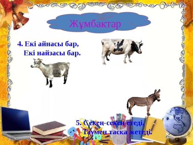 5. Секең-секең етеді,  Таумен тасқа жетеді.     6.Өзі сұр,бөрі емес,  Ұзын құлақты, қоян емес,  Жұмыр тұяқты, жылқы емес.    Жұмбақтар  4. Екі айнасы бар,  Екі найзасы бар.