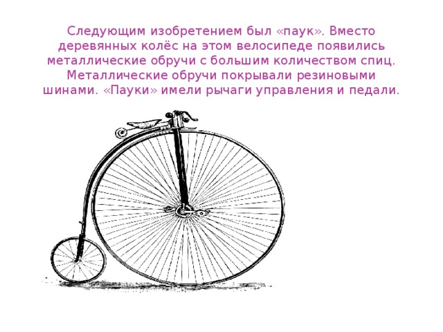 Следующим изобретением был «паук». Вместо деревянных колёс на этом велосипеде появились металлические обручи с большим количеством спиц. Металлические обручи покрывали резиновыми шинами. «Пауки» имели рычаги управления и педали.