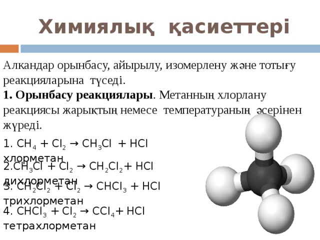 Химиялық қасиеттері Алкандар орынбасу, айырылу, изомерлену және тотығу реакцияларына түседі. 1. Орынбасу реакциялары . Метанның хлорлану реакциясы жарықтың немесе температураның әсерінен жүреді. 1. CH 4 + Cl 2  → CH 3 Cl   + HCl хлорметан 2. CH 3 Cl + Cl 2  → CH 2 Cl 2 + HCl дихлорметан 3. CH 2 Cl 2 + Cl 2  → CHCl 3  + HCl трихлорметан 4. CHCl 3 + Cl 2  → CCl 4 + HCl тетрахлорметан