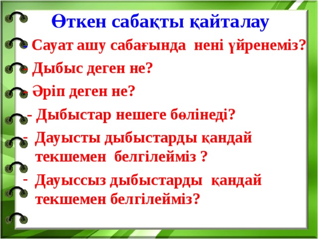 Өткен сабақты қайталау   - Сауат ашу сабағында нені үйренеміз? - Дыбыс деген не? - Әріп деген не?  - Дыбыстар нешеге бөлінеді? Дауысты дыбыстарды қандай текшемен белгілейміз ? Дауыссыз дыбыстарды қандай текшемен белгілейміз?