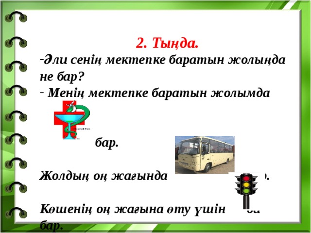 2. Тыңда. Әли сенің мектепке баратын жолыңда не бар?  Менің мектепке баратын жолымда   бар.  Жолдың оң жағында тұр.  Көшенің оң жағына өту үшін ба бар.