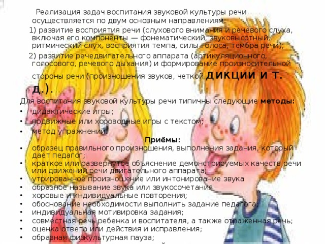 Реализация задач воспитания звуковой культуры речи осуществляется по двум основным направлениям:  1) развитие восприятия речи (слухового внимания и речевого слуха, включая его компоненты — фонематический, звуковысотный, ритмический слух, восприятия темпа, силы голоса, тембра речи);  2) развитие речедвигательного аппарата (артикуляционного, голосового, речевого дыхания) и формирование произносительной стороны речи (произношения звуков, четкой дикции и т. д.). Для воспитания звуковой культуры речи типичны следующие методы: дидактические игры; подвижные или хороводные игры с текстом; метод упражнений. Приёмы: