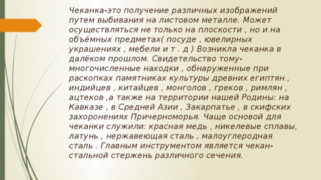 Чеканка-это получение различных изображений путем выбивания на листовом металле. Может осуществляться не только на плоскости , но и на объёмных предметах( посуде , ювелирных украшениях , мебели и т . д ) Возникла чеканка в далёком прошлом. Свидетельство тому-многочисленные находки , обнаруженные при раскопках памятниках культуры древних египтян , индийцев , китайцев , монголов , греков , римлян , ацтеков ,а также на территории нашей Родины: на Кавказе , в Средней Азии , Закарпатье , в скифских захоронениях Причерноморья. Чаще основой для чеканки служили: красная медь , никелевые сплавы, латунь , нержавеющая сталь , малоуглеродная сталь . Главным инструментом является чекан-стальной стержень различного сечения.